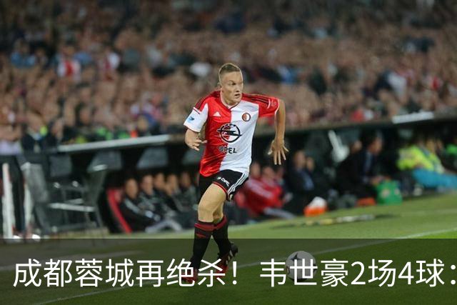 成都蓉城再绝杀！韦世豪2场4球：赛后获前英超锋霸特别认可